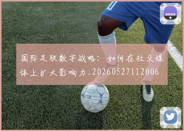 国际足联数字战略:如何在社交媒体上扩大影响力_20260527112006