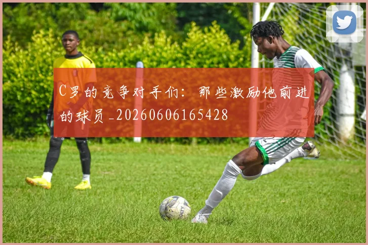 C罗的竞争对手们:那些激励他前进的球员_20260606165428