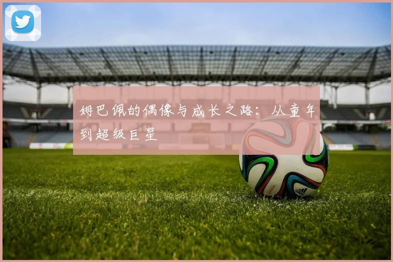 姆巴佩的偶像与成长之路:从童年到超级巨星