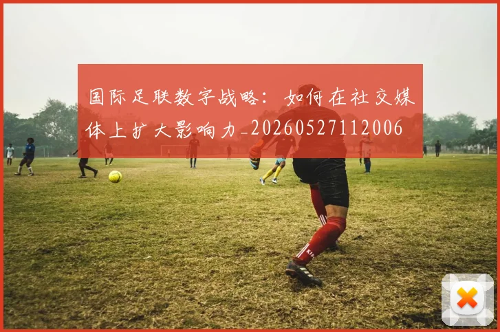 国际足联数字战略:如何在社交媒体上扩大影响力_20260527112006