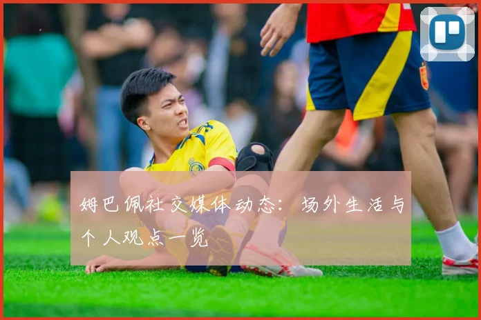 姆巴佩社交媒体动态:场外生活与个人观点一览